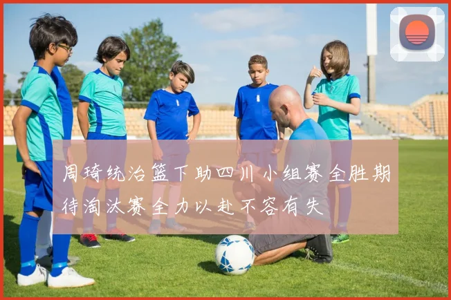 周琦统治篮下助四川小组赛全胜期待淘汰赛全力以赴不容有失