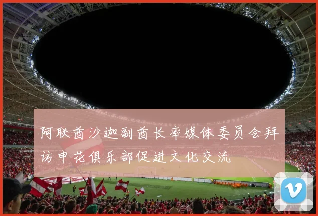 阿联酋沙迦副酋长率媒体委员会拜访申花俱乐部促进文化交流