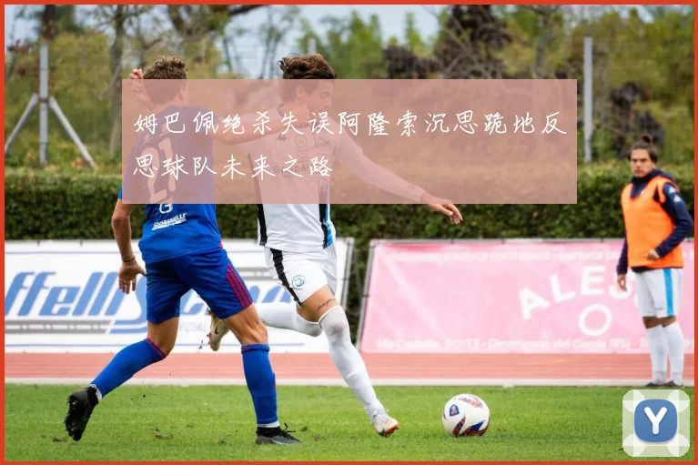姆巴佩绝杀失误阿隆索沉思跪地反思球队未来之路