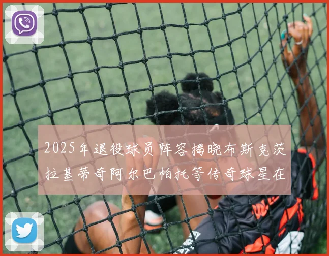 2025年退役球员阵容揭晓布斯克茨拉基蒂奇阿尔巴帕托等传奇球星在列