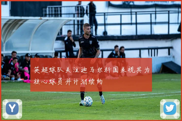 英超球队关注迪马尔科国米视其为核心球员并计划续约
