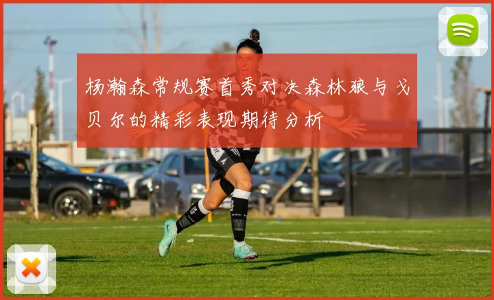 杨瀚森常规赛首秀对决森林狼与戈贝尔的精彩表现期待分析