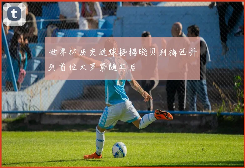 世界杯历史进球榜揭晓贝利梅西并列首位大罗紧随其后