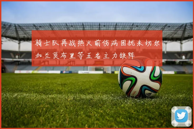 骑士队再战热火前伤病困扰米切尔加兰莫布里等五名主力缺阵