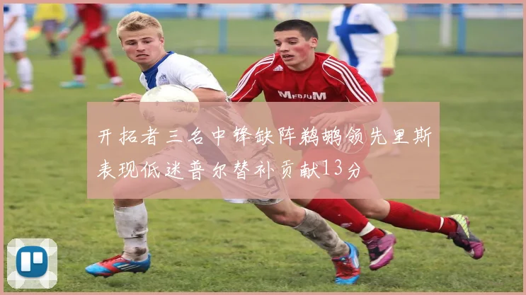 开拓者三名中锋缺阵鹈鹕领先里斯表现低迷普尔替补贡献13分