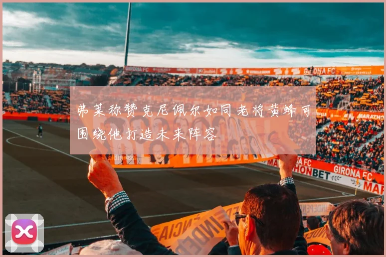 弗莱称赞克尼佩尔如同老将黄蜂可围绕他打造未来阵容