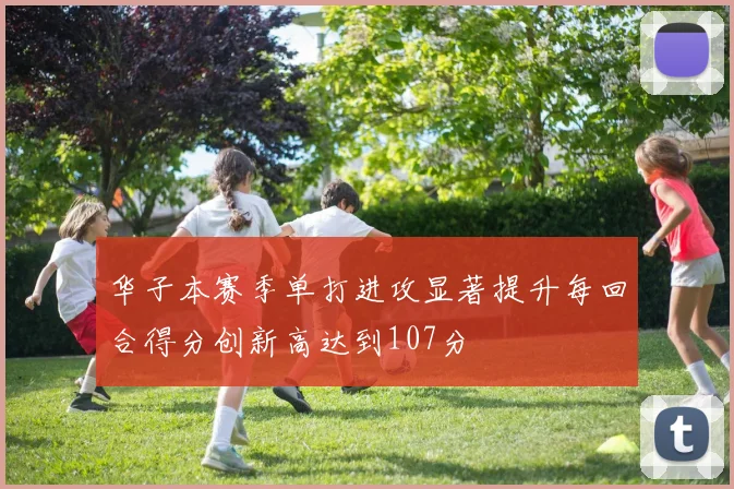 华子本赛季单打进攻显著提升每回合得分创新高达到107分