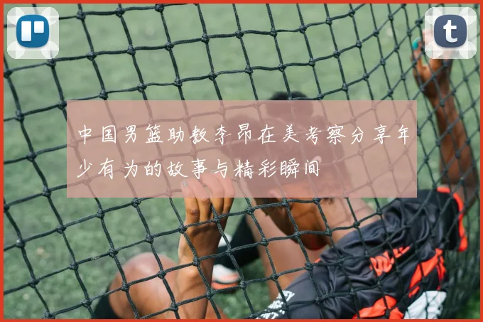 中国男篮助教李昂在美考察分享年少有为的故事与精彩瞬间