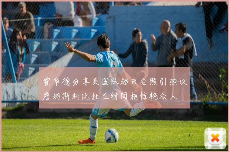 霍华德分享美国队超市合照引热议詹姆斯科比杜兰特同框惊艳众人