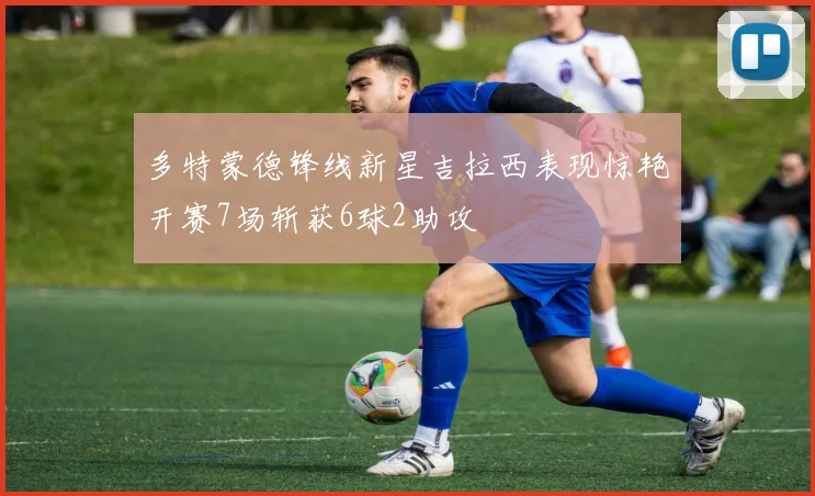 多特蒙德锋线新星吉拉西表现惊艳开赛7场斩获6球2助攻