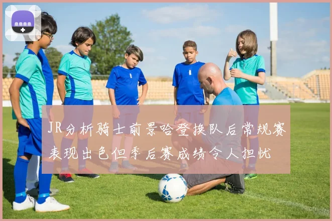 JR分析骑士前景哈登换队后常规赛表现出色但季后赛成绩令人担忧