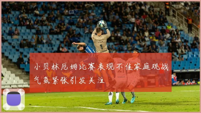 小贝林厄姆比赛表现不佳家庭观战气氛紧张引发关注