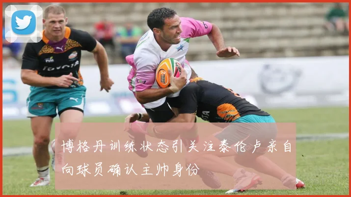博格丹训练状态引关注泰伦卢亲自向球员确认主帅身份