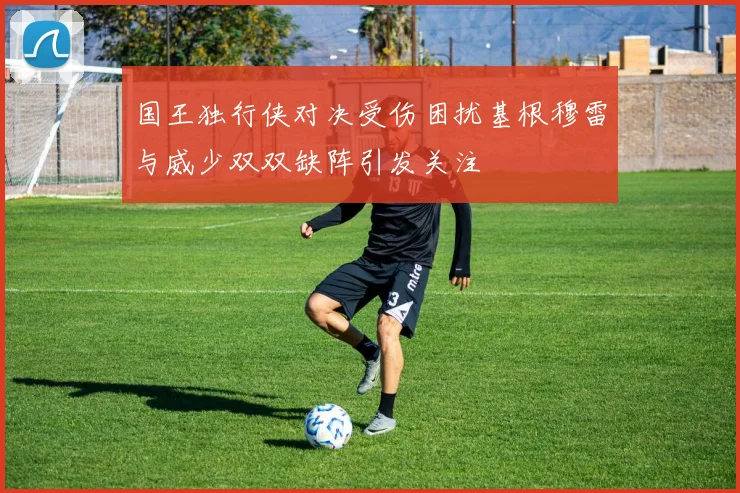 国王独行侠对决受伤困扰基根穆雷与威少双双缺阵引发关注