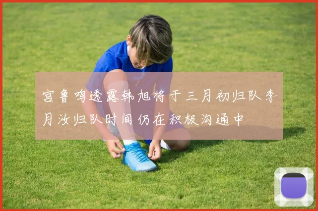 宫鲁鸣透露韩旭将于三月初归队李月汝归队时间仍在积极沟通中