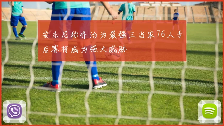 安东尼称乔治为最强三当家76人季后赛将成为强大威胁