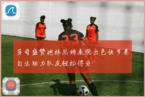 芬奇盛赞迪林厄姆表现出色快节奏打法助力队友轻松得分