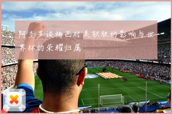 阿圭罗谈梅西对美职联的影响与世界杯的荣耀归属