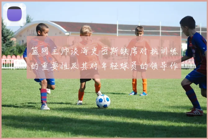 篮网主帅谈海史密斯缺席对抗训练的重要性及其对年轻球员的领导作用