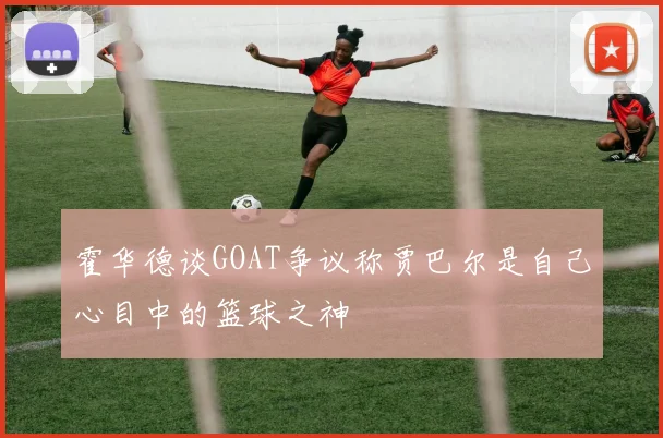 霍华德谈GOAT争议称贾巴尔是自己心目中的篮球之神