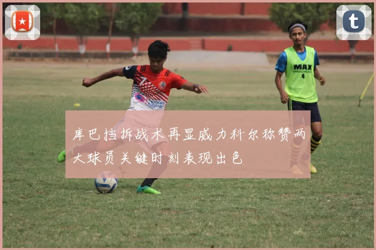 库巴挡拆战术再显威力科尔称赞两大球员关键时刻表现出色