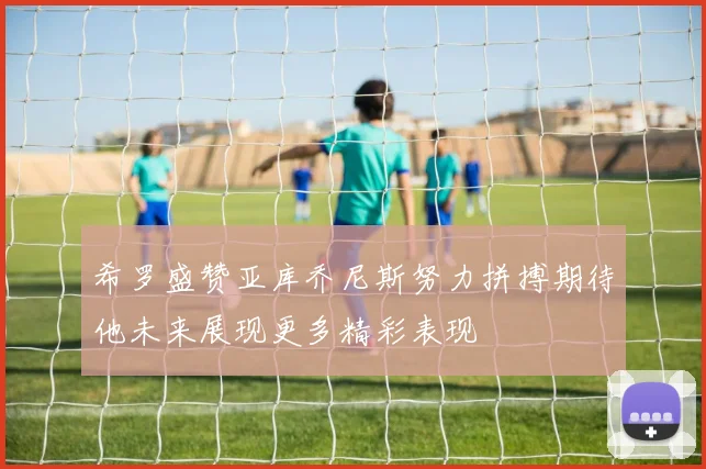 希罗盛赞亚库乔尼斯努力拼搏期待他未来展现更多精彩表现