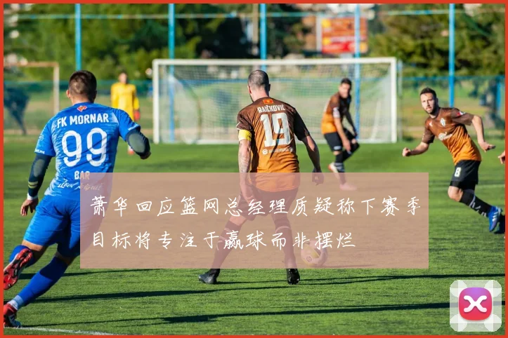 萧华回应篮网总经理质疑称下赛季目标将专注于赢球而非摆烂