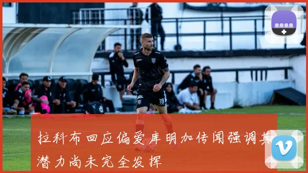拉科布回应偏爱库明加传闻强调其潜力尚未完全发挥