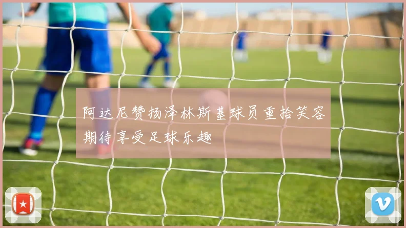 阿达尼赞扬泽林斯基球员重拾笑容期待享受足球乐趣