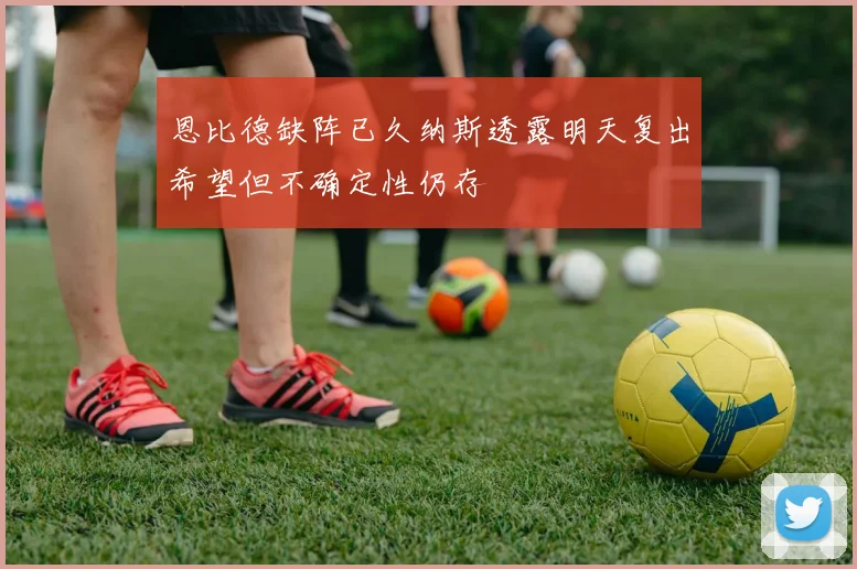 恩比德缺阵已久纳斯透露明天复出希望但不确定性仍存