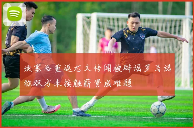 坎塞洛重返尤文传闻被辟谣罗马诺称双方未接触薪资成难题