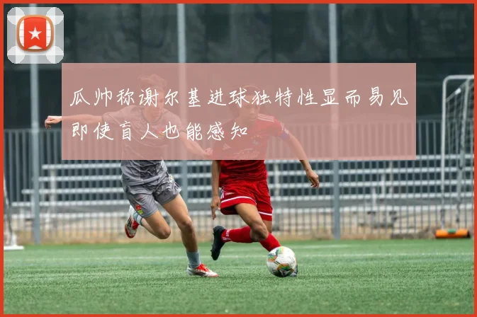 瓜帅称谢尔基进球独特性显而易见即使盲人也能感知