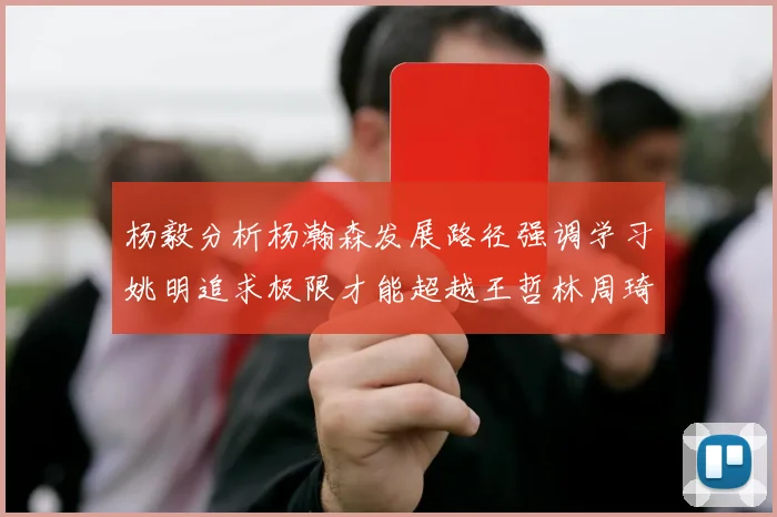 杨毅分析杨瀚森发展路径强调学习姚明追求极限才能超越王哲林周琦状态
