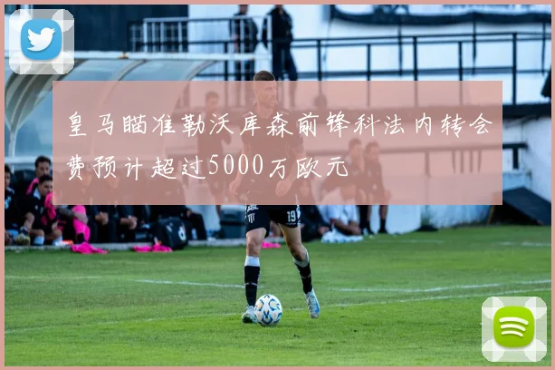 皇马瞄准勒沃库森前锋科法内转会费预计超过5000万欧元