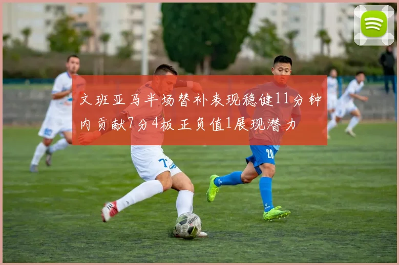 文班亚马半场替补表现稳健11分钟内贡献7分4板正负值1展现潜力
