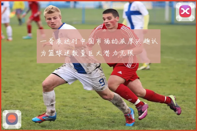 一哥表达对中国市场的浓厚兴趣认为篮球迷数量巨大潜力无限