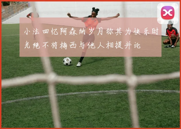 小法回忆阿森纳岁月称其为快乐时光绝不将梅西与他人相提并论