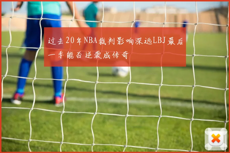 过去20年NBA裁判影响深远LBJ最后一季能否逆袭成传奇